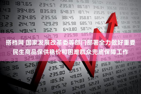 搭档网 国家发展改革委等部门部署全力做好重要民生商品保供稳价和困难群众兜底保障工作