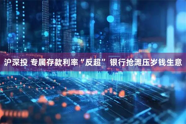 沪深投 专属存款利率“反超” 银行抢滩压岁钱生意
