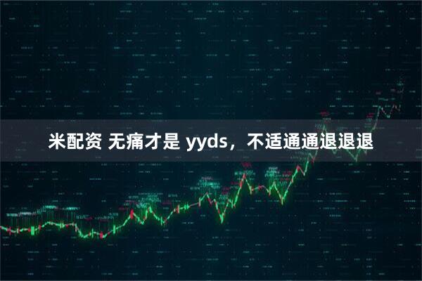 米配资 无痛才是 yyds，不适通通退退退
