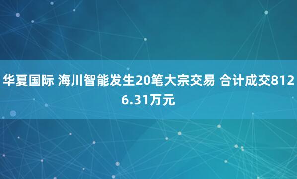 华夏国际 海川智能发生20笔大宗交易 合计成交8126.31万元