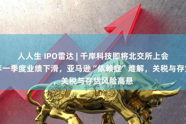 人人生 IPO雷达 | 千岸科技即将北交所上会：预计今年一季度业绩下滑，亚马逊“依赖症”难解，关税与存货风险高悬
