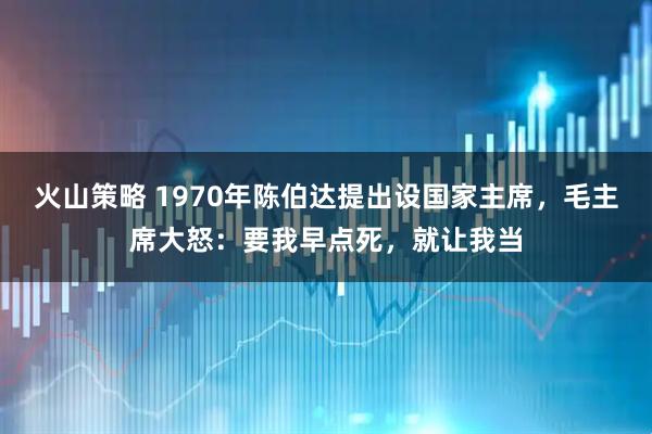火山策略 1970年陈伯达提出设国家主席，毛主席大怒：要我早点死，就让我当