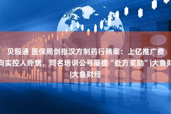 贝股通 医保局剑指汉方制药行贿案：上亿推广费流向实控人外甥，同名培训公号屡提“处方奖励”|大鱼财经