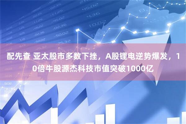 配先查 亚太股市多数下挫，A股锂电逆势爆发，10倍牛股源杰科技市值突破1000亿