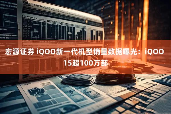 宏源证券 iQOO新一代机型销量数据曝光：iQOO 15超100万部