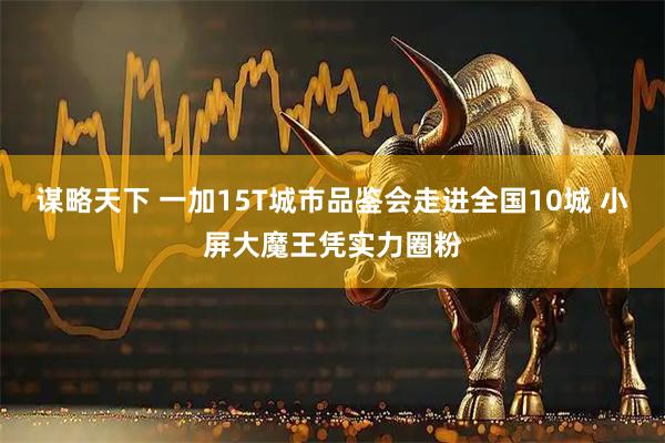 谋略天下 一加15T城市品鉴会走进全国10城 小屏大魔王凭实力圈粉
