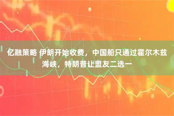 亿融策略 伊朗开始收费，中国船只通过霍尔木兹海峡，特朗普让盟友二选一