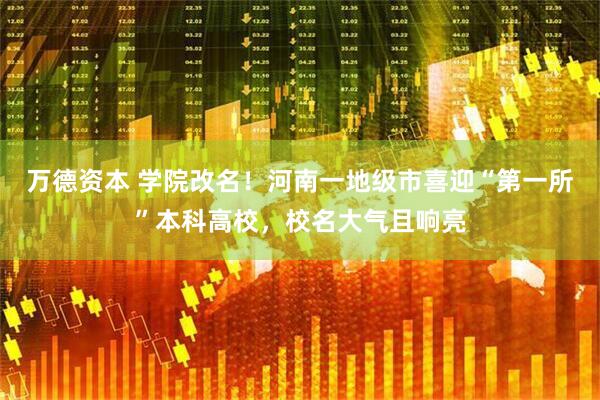 万德资本 学院改名！河南一地级市喜迎“第一所”本科高校，校名大气且响亮