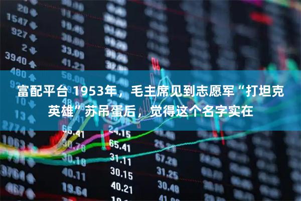 富配平台 1953年，毛主席见到志愿军“打坦克英雄”苏吊蛋后，觉得这个名字实在