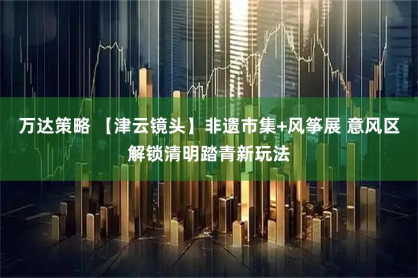 万达策略 【津云镜头】非遗市集+风筝展 意风区解锁清明踏青新玩法