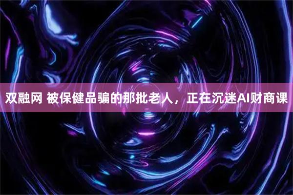 双融网 被保健品骗的那批老人，正在沉迷AI财商课