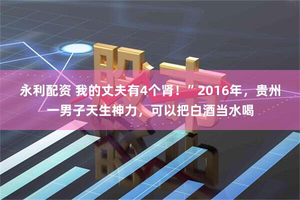永利配资 我的丈夫有4个肾！”2016年，贵州一男子天生神力，可以把白酒当水喝