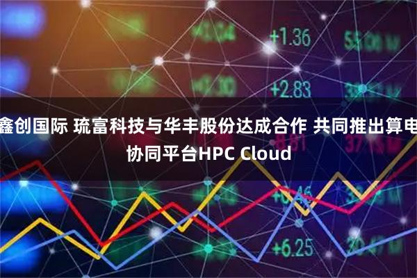 鑫创国际 琉富科技与华丰股份达成合作 共同推出算电协同平台HPC Cloud