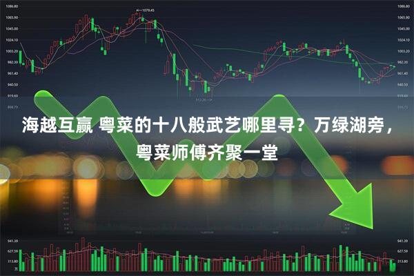 海越互赢 粤菜的十八般武艺哪里寻？万绿湖旁，粤菜师傅齐聚一堂