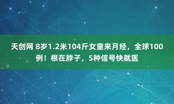 天创网 8岁1.2米104斤女童来月经，全球100例！根在脖子，5种信号快就医
