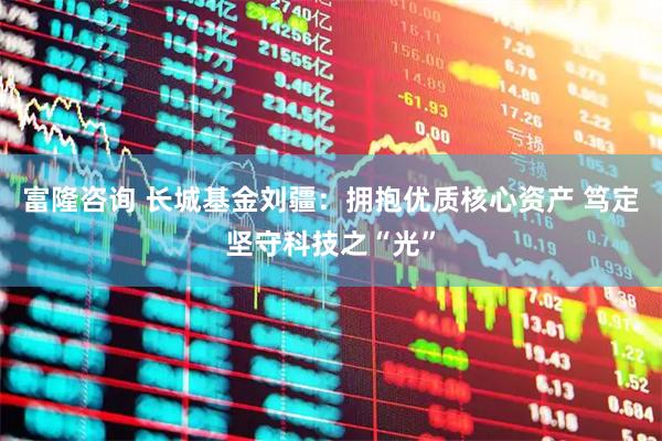 富隆咨询 长城基金刘疆：拥抱优质核心资产 笃定坚守科技之“光”