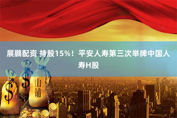 展鵬配资 持股15%！平安人寿第三次举牌中国人寿H股