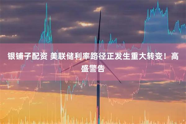 银铺子配资 美联储利率路径正发生重大转变！高盛警告