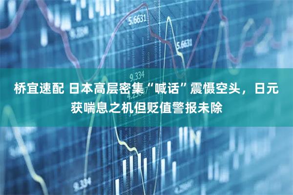 桥宜速配 日本高层密集“喊话”震慑空头，日元获喘息之机但贬值警报未除