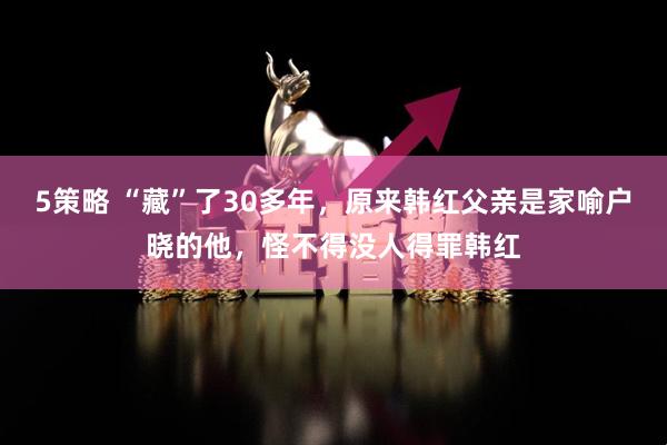 5策略 “藏”了30多年，原来韩红父亲是家喻户晓的他，怪不得没人得罪韩红