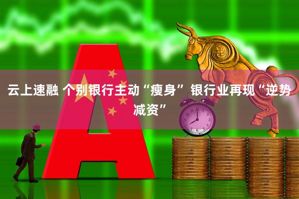 云上速融 个别银行主动“瘦身” 银行业再现“逆势减资”