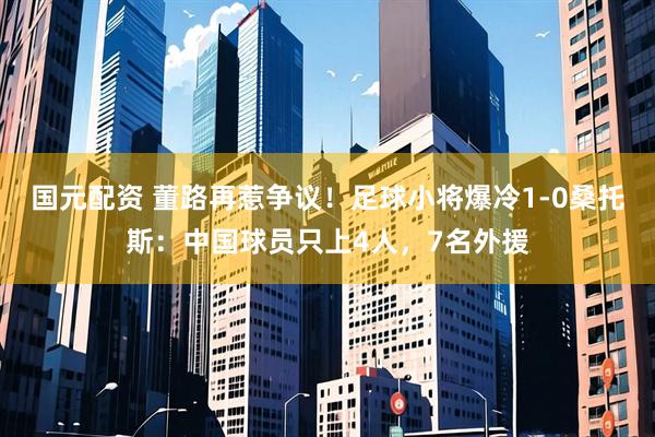 国元配资 董路再惹争议！足球小将爆冷1-0桑托斯：中国球员只上4人，7名外援