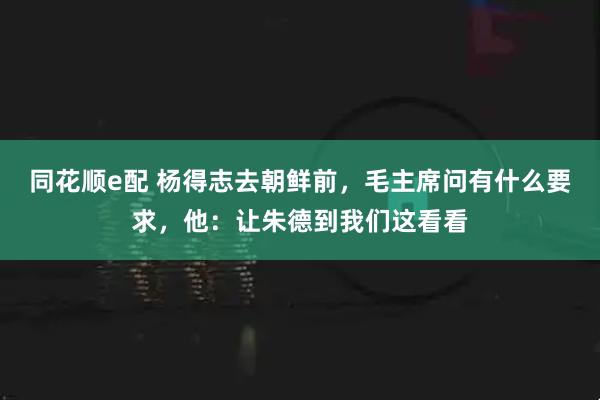 同花顺e配 杨得志去朝鲜前，毛主席问有什么要求，他：让朱德到我们这看看