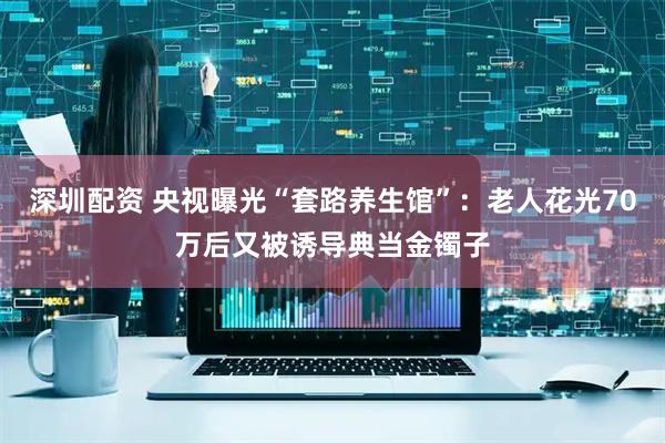 深圳配资 央视曝光“套路养生馆”：老人花光70万后又被诱导典当金镯子