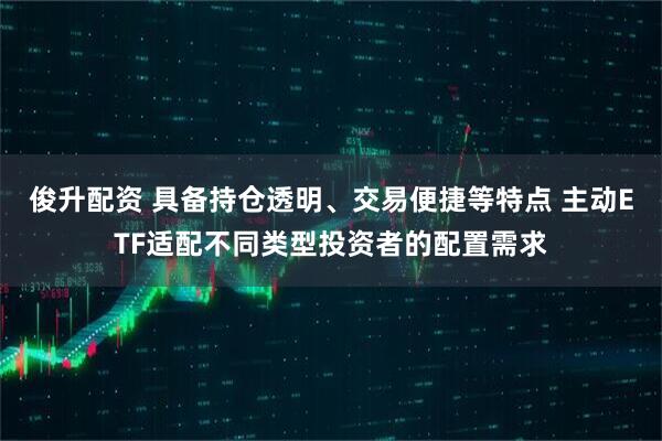 俊升配资 具备持仓透明、交易便捷等特点 主动ETF适配不同类型投资者的配置需求